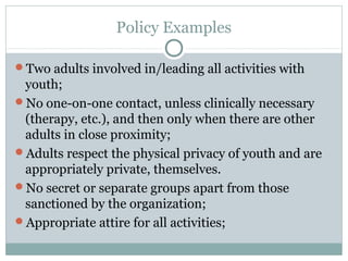 Policy Examples

Two adults involved in/leading all activities with
 youth;
No one-on-one contact, unless clinically necessary
 (therapy, etc.), and then only when there are other
 adults in close proximity;
Adults respect the physical privacy of youth and are
 appropriately private, themselves.
No secret or separate groups apart from those
 sanctioned by the organization;
Appropriate attire for all activities;
 