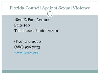 Florida Council Against Sexual Violence

  1820 E. Park Avenue
  Suite 100
  Tallahassee, Florida 32301

  (850) 297-2000
  (888) 956-7273
  www.fcasv.org
 