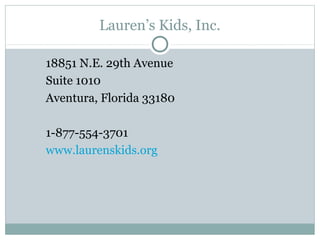 Lauren’s Kids, Inc.

18851 N.E. 29th Avenue
Suite 1010
Aventura, Florida 33180

1-877-554-3701
www.laurenskids.org
 