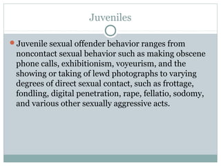 Juveniles

Juvenile sexual offender behavior ranges from
 noncontact sexual behavior such as making obscene
 phone calls, exhibitionism, voyeurism, and the
 showing or taking of lewd photographs to varying
 degrees of direct sexual contact, such as frottage,
 fondling, digital penetration, rape, fellatio, sodomy,
 and various other sexually aggressive acts.
 