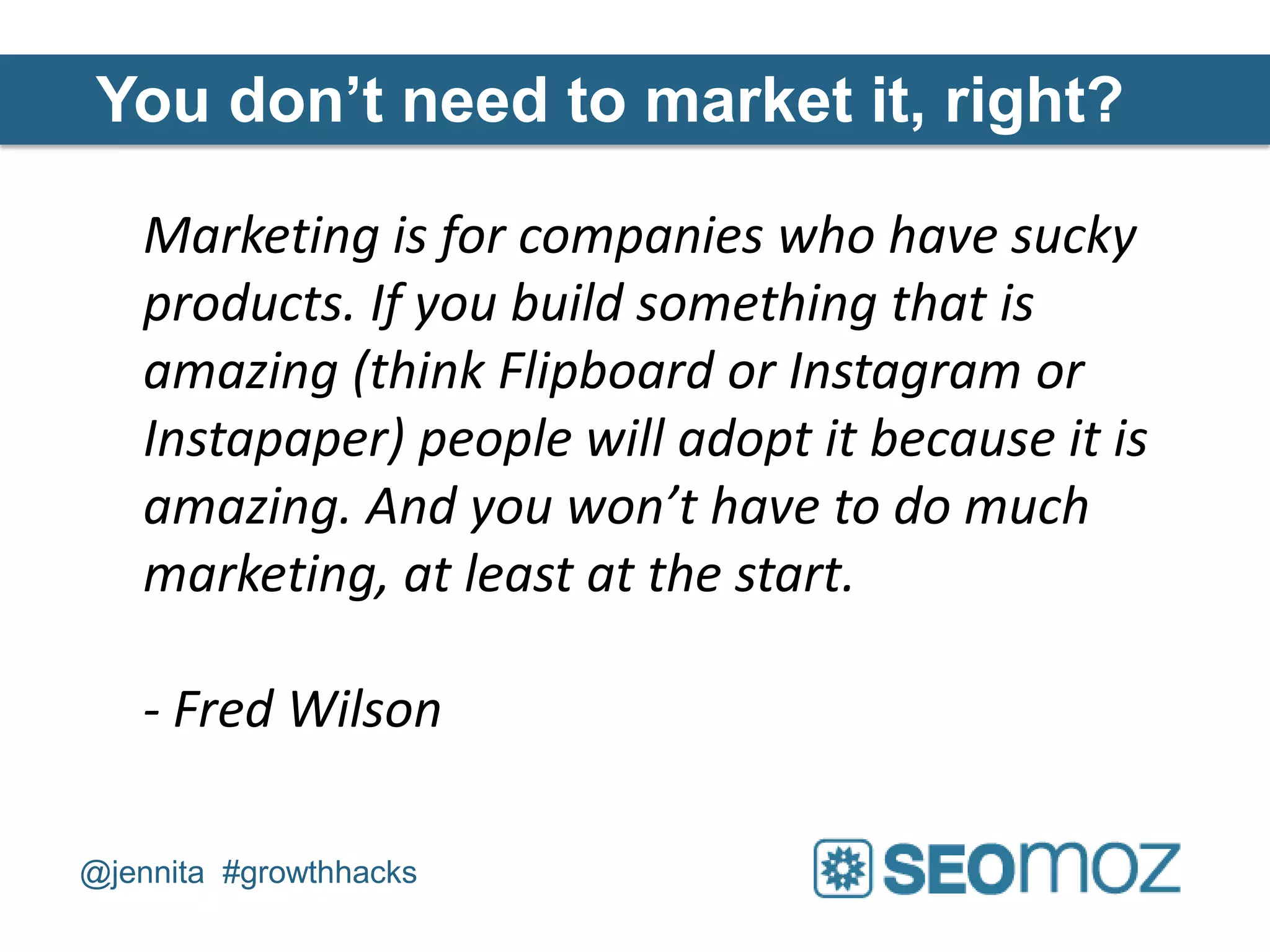 You don’t need to market it, right?

   Marketing is for companies who have sucky
   products. If you build something that is
   amazing (think Flipboard or Instagram or
   Instapaper) people will adopt it because it is
   amazing. And you won’t have to do much
   marketing, at least at the start.

   - Fred Wilson

@jennita #growthhacks
 