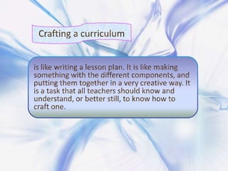 Crafting a curriculum is like writing a lesson plan. It is like making something with the different components, and putting them together in a very creative way. It is a task that all teachers should know and understand, or better still, to know how to craft one.