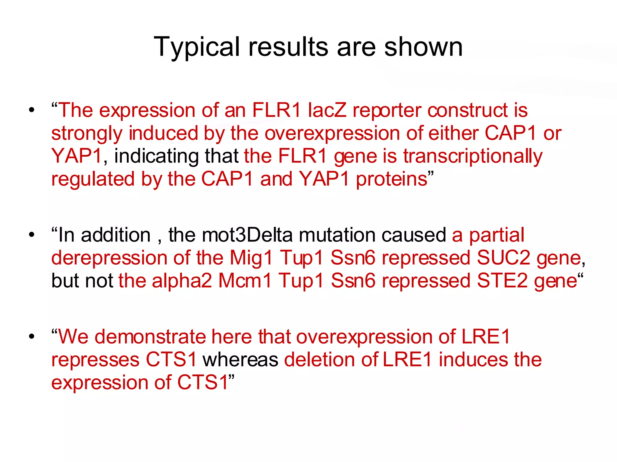 Typical results are shown “ The expression of an FLR1 lacZ reporter construct is strongly induced by the overexpression of either CAP1 or YAP1 , indicating that  the FLR1 gene is transcriptionally regulated by the CAP1 and YAP1 proteins ” “ In addition , the mot3Delta mutation caused  a partial derepression of the Mig1 Tup1 Ssn6 repressed SUC2 gene , but not  the alpha2 Mcm1 Tup1 Ssn6 repressed STE2 gene “ “ We demonstrate here that overexpression of LRE1 represses CTS1  whereas  deletion of LRE1 induces the expression of CTS1 ” 