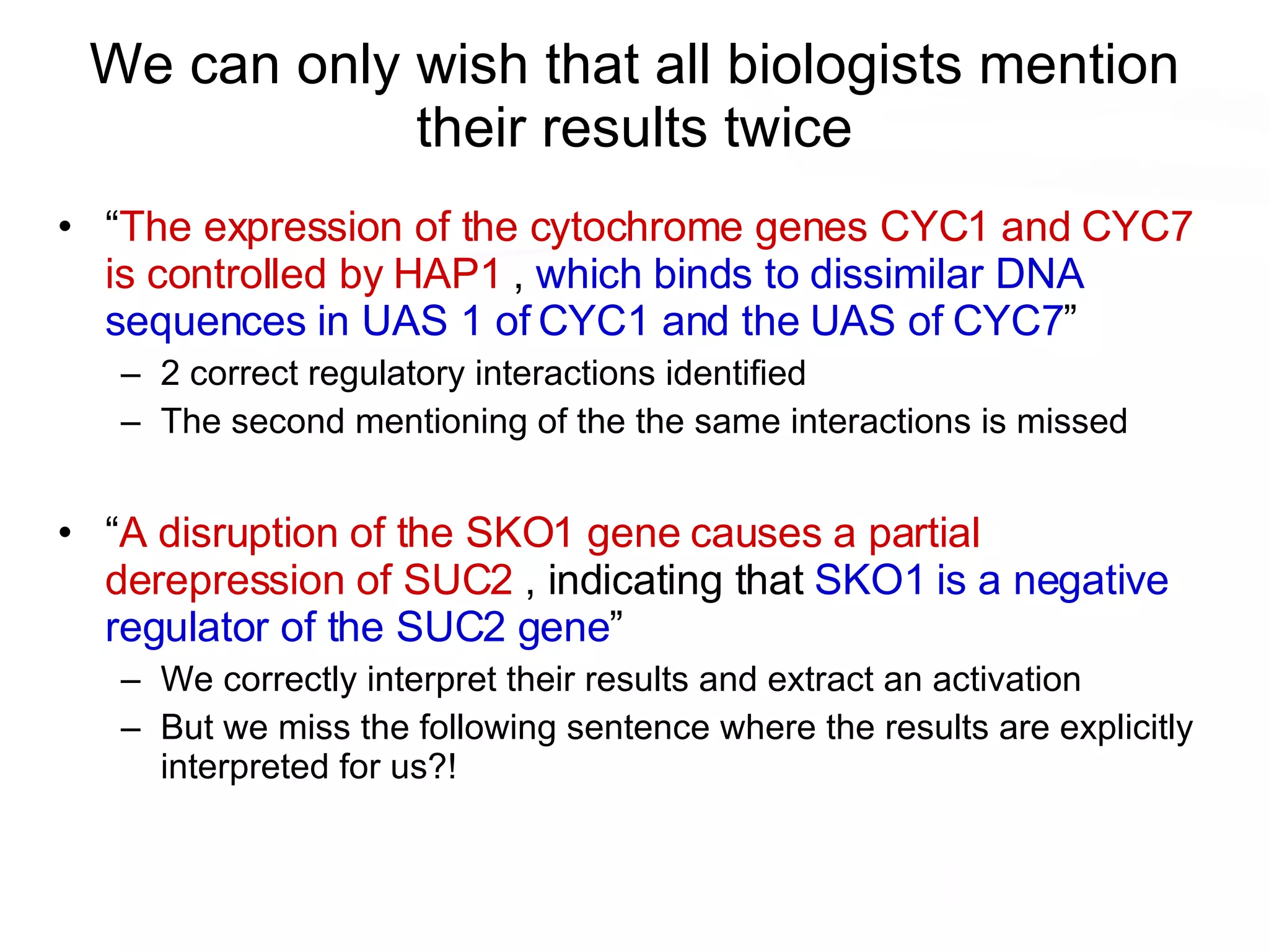 We can only wish that all biologists mention their results twice “ The expression of the cytochrome genes CYC1 and CYC7 is controlled by HAP1  ,  which binds to dissimilar DNA sequences in UAS 1 of CYC1 and the UAS of CYC7 ” 2 correct regulatory interactions identified The second mentioning of the the same interactions is missed “ A disruption of the SKO1 gene causes a partial derepression of SUC2  , indicating that  SKO1 is a negative regulator of the SUC2 gene ” We correctly interpret their results and extract an activation But we miss the following sentence where the results are explicitly interpreted for us?! 