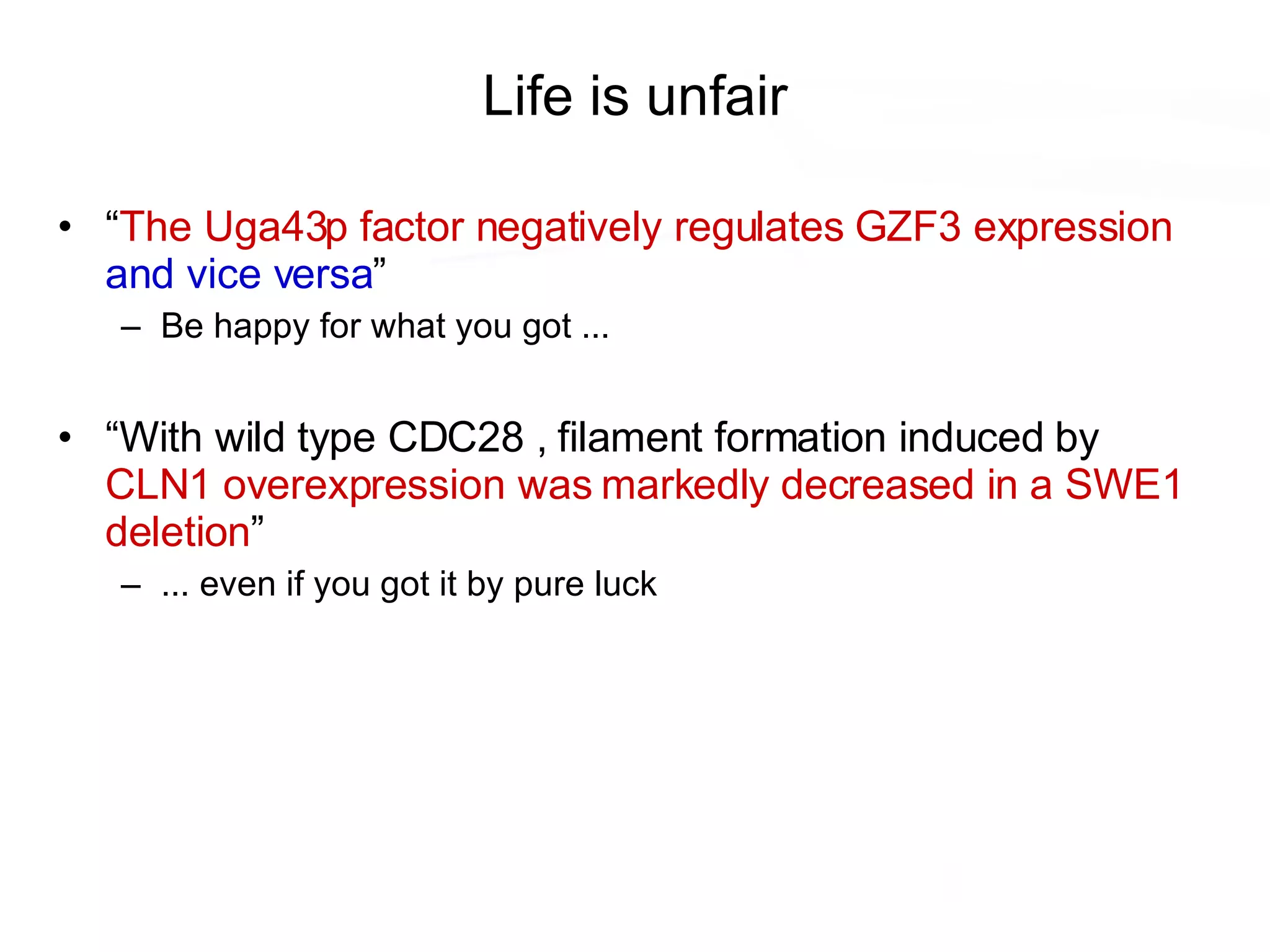 Life is unfair “ The Uga43p factor negatively regulates GZF3 expression   and vice versa ” Be happy for what you got ... “ With wild type CDC28 , filament formation induced by  CLN1 overexpression was markedly decreased in a SWE1 deletion ” ... even if you got it by pure luck 
