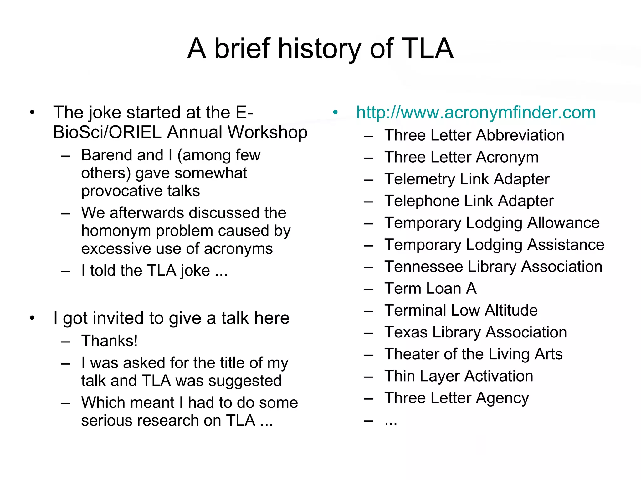 A brief history of TLA The joke started at the E-BioSci/ORIEL Annual Workshop Barend and I (among few others) gave somewhat provocative talks We afterwards discussed the homonym problem caused by excessive use of acronyms I told the TLA joke ... I got invited to give a talk here Thanks! I was asked for the title of my talk and TLA was suggested Which meant I had to do some serious research on TLA ... http:// www.acronymfinder.com Three Letter Abbreviation Three Letter Acronym Telemetry Link Adapter Telephone Link Adapter Temporary Lodging Allowance Temporary Lodging Assistance Tennessee Library Association Term Loan A Terminal Low Altitude Texas Library Association Theater of the Living Arts Thin Layer Activation Three Letter Agency ... 