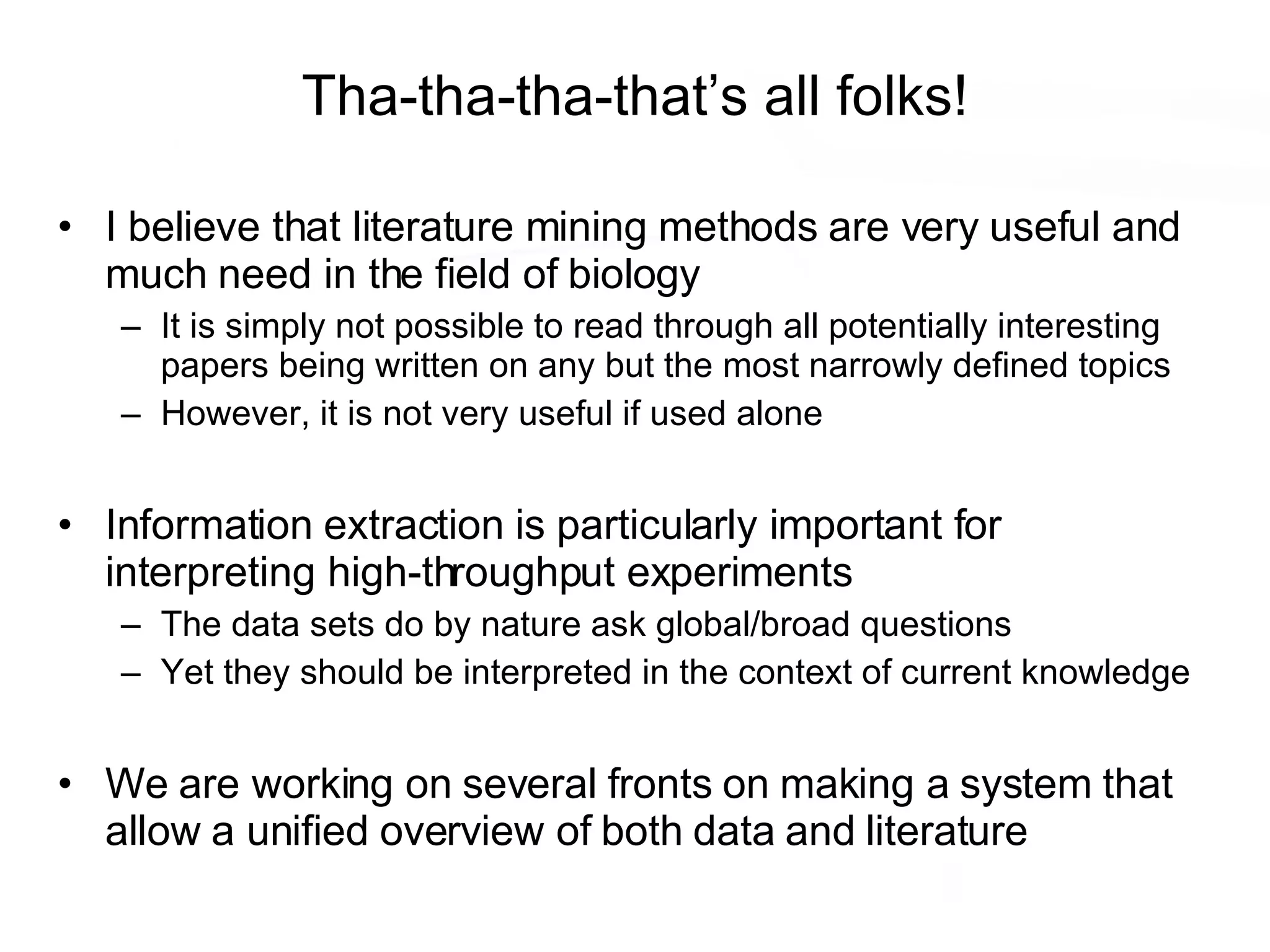 Tha-tha-tha-that’s all folks! I believe that literature mining methods are very useful and much need in the field of biology It is simply not possible to read through all potentially interesting papers being written on any but the most narrowly defined topics However, it is not very useful if used alone Information extraction is particularly important for interpreting high-throughput experiments The data sets do by nature ask global/broad questions Yet they should be interpreted in the context of current knowledge We are working on several fronts on making a system that allow a unified overview of both data and literature 