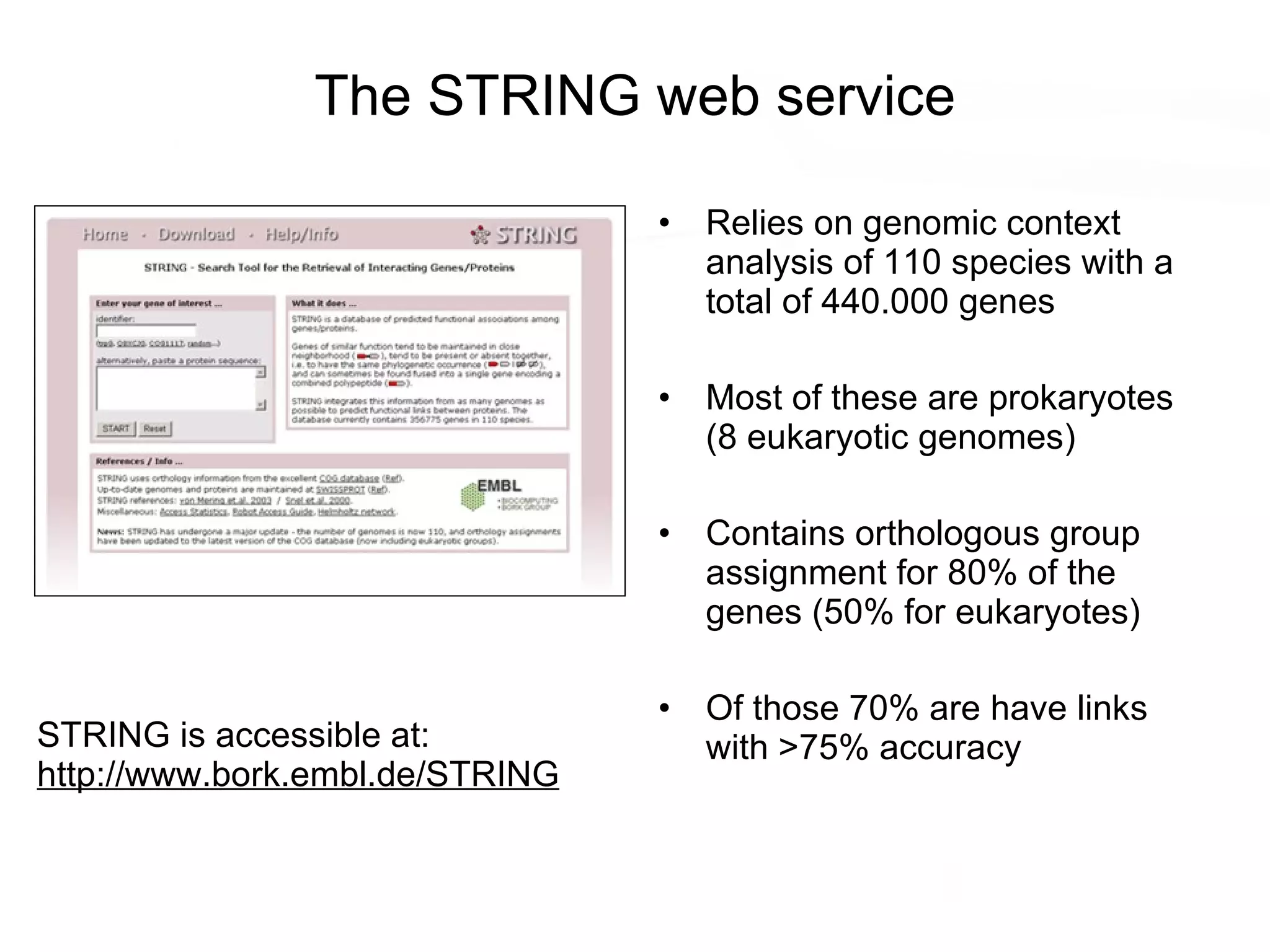 The STRING web service Relies on genomic context analysis of 110 species with a total of 440.000 genes Most of these are prokaryotes (8 eukaryotic genomes) Contains orthologous group assignment for 80% of the genes (50% for eukaryotes) Of those 70% are have links with >75% accuracy STRING is accessible at: http:// www.bork.embl.de/ STRING 