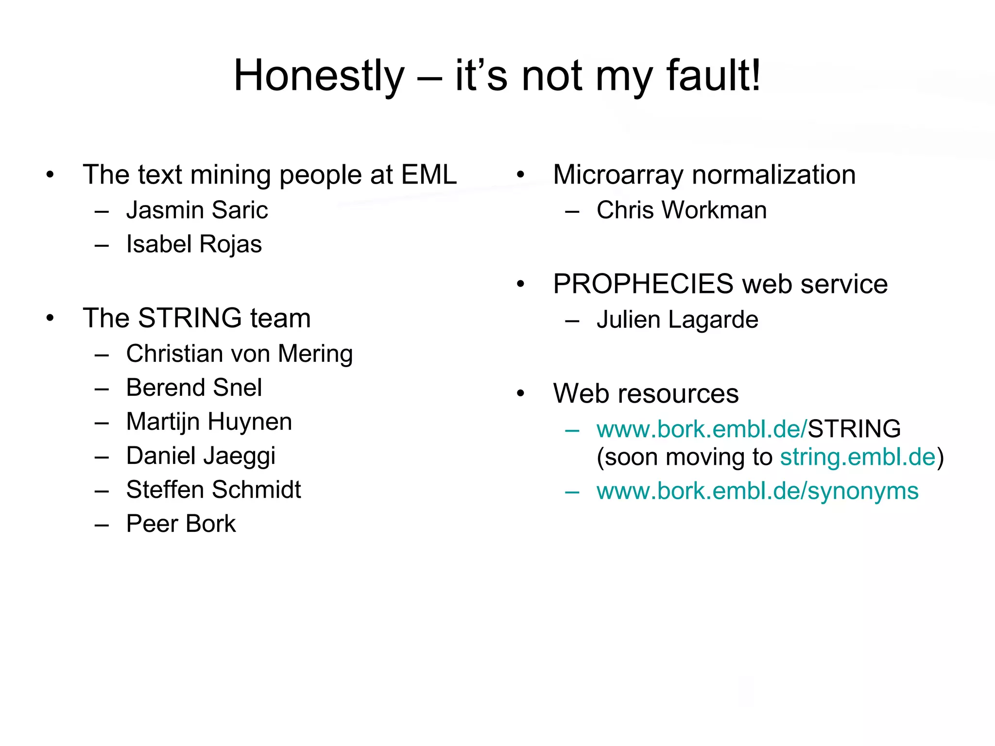 Honestly – it’s not my fault! The text mining people at EML Jasmin Saric Isabel Rojas The STRING team Christian von Mering Berend Snel Martijn Huynen Daniel Jaeggi Steffen Schmidt Peer Bork Microarray normalization Chris Workman PROPHECIES web service Julien Lagarde Web resources www.bork.embl.de/ STRING (soon moving to  string.embl.de ) www.bork.embl.de/synonyms 