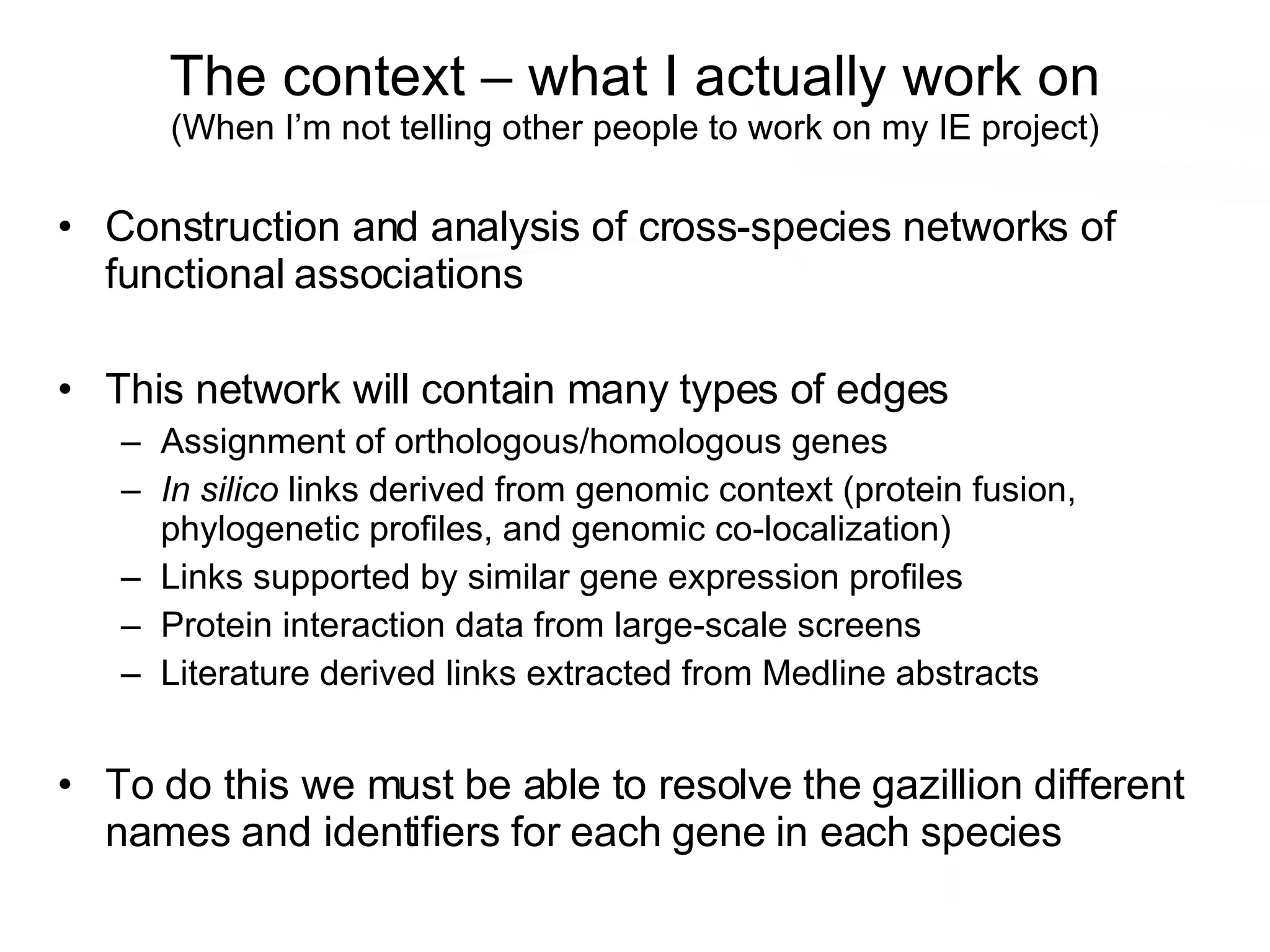 The context – what I actually work on (When I’m not telling other people to work on my IE project) Construction and analysis of cross-species networks of functional associations This network will contain many types of edges Assignment of orthologous/homologous genes In silico  links derived from genomic context (protein fusion, phylogenetic profiles, and genomic co-localization) Links supported by similar gene expression profiles Protein interaction data from large-scale screens Literature derived links extracted from Medline abstracts To do this we must be able to resolve the gazillion different names and identifiers for each gene in each species 