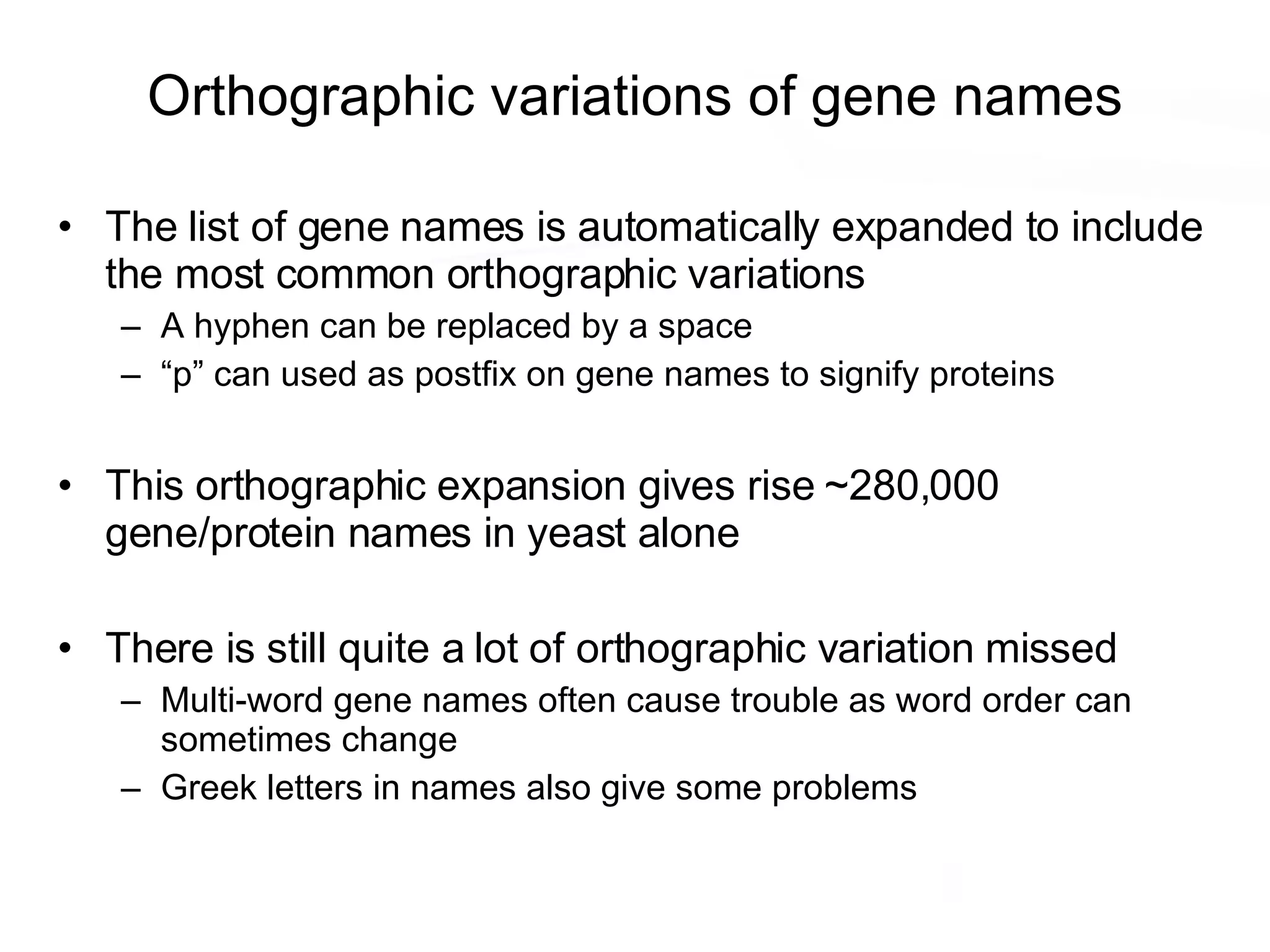 Orthographic variations of gene names The list of gene names is automatically expanded to include the most common orthographic variations A hyphen can be replaced by a space “p” can used as postfix on gene names to signify proteins This orthographic expansion gives rise ~280,000 gene/protein names in yeast alone There is still quite a lot of orthographic variation missed Multi-word gene names often cause trouble as word order can sometimes change Greek letters in names also give some problems 