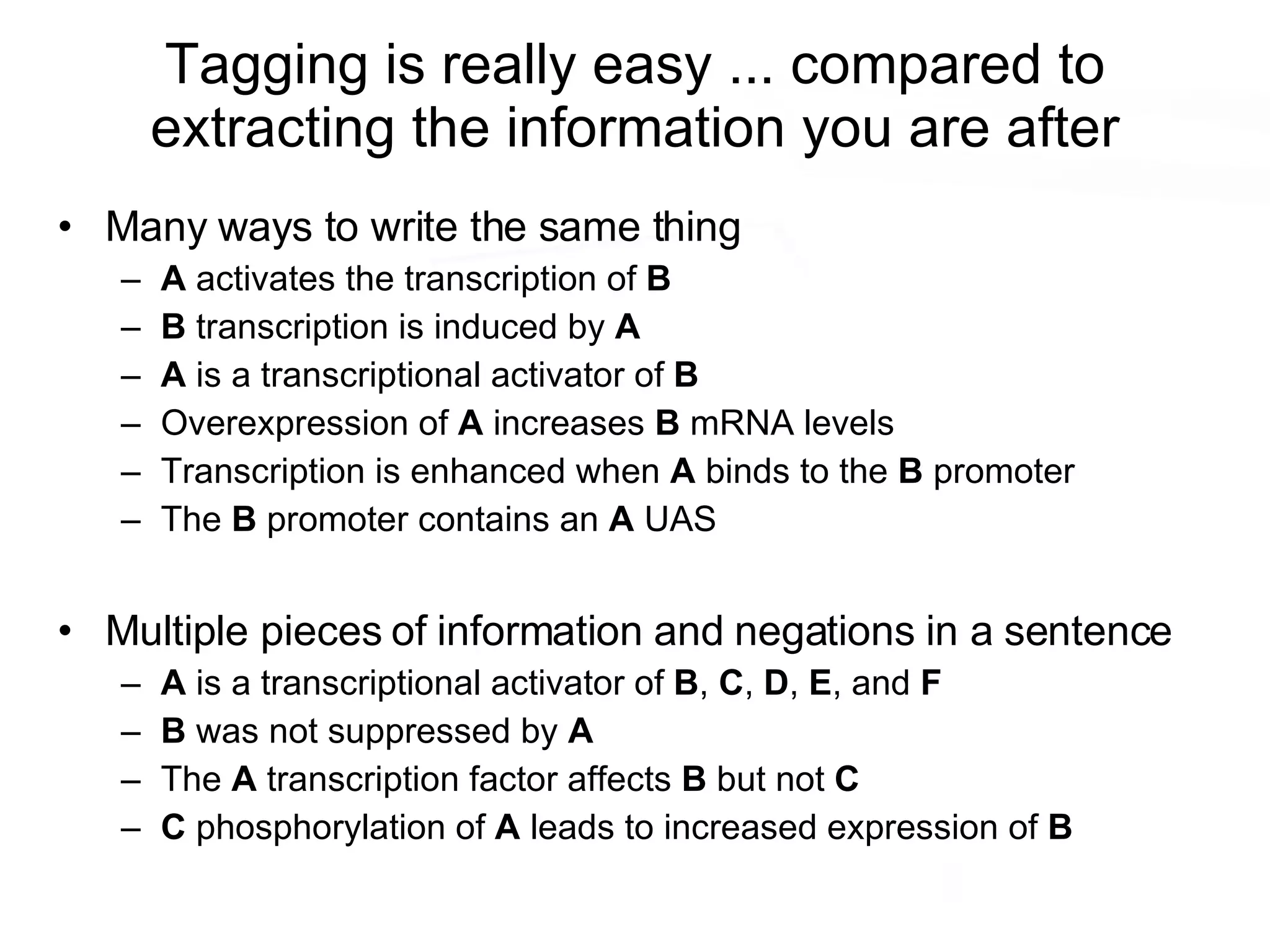 Tagging is really easy ... compared to extracting the information you are after Many ways to write the same thing A  activates the transcription of  B B  transcription is induced by  A A  is a transcriptional activator of  B Overexpression of  A  increases  B  mRNA levels Transcription is enhanced when  A  binds to the  B  promoter The  B  promoter contains an  A  UAS Multiple pieces of information and negations in a sentence A  is a transcriptional activator of  B ,  C ,  D ,  E , and  F B  was not suppressed by  A The  A  transcription factor affects  B  but not  C C  phosphorylation of  A  leads to increased expression of  B 