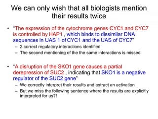 We can only wish that all biologists mention their results twice “ The expression of the cytochrome genes CYC1 and CYC7 is controlled by HAP1  ,  which binds to dissimilar DNA sequences in UAS 1 of CYC1 and the UAS of CYC7 ” 2 correct regulatory interactions identified The second mentioning of the the same interactions is missed “ A disruption of the SKO1 gene causes a partial derepression of SUC2  , indicating that  SKO1 is a negative regulator of the SUC2 gene ” We correctly interpret their results and extract an activation But we miss the following sentence where the results are explicitly interpreted for us?! 