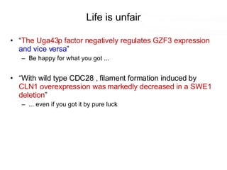 Life is unfair “ The Uga43p factor negatively regulates GZF3 expression   and vice versa ” Be happy for what you got ... “ With wild type CDC28 , filament formation induced by  CLN1 overexpression was markedly decreased in a SWE1 deletion ” ... even if you got it by pure luck 