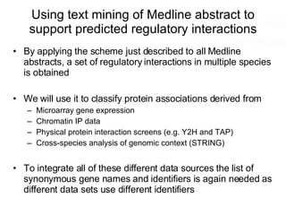 Using text mining of Medline abstract to support predicted regulatory interactions By applying the scheme just described to all Medline abstracts, a set of regulatory interactions in multiple species is obtained We will use it to classify protein associations derived from Microarray gene expression Chromatin IP data Physical protein interaction screens (e.g. Y2H and TAP) Cross-species analysis of genomic context (STRING) To integrate all of these different data sources the list of synonymous gene names and identifiers is again needed as different data sets use different identifiers 