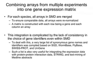 Combining arrays from multiple experiments into one gene expression matrix For each species, all arrays in SMD are merged To ensure comparable data, all arrays were re-normalized A matrix is constructed with each row being a gene and each column an array This integration is complicated by the lack of consistency in the choice of gene identifiers even within SMD To deal with this, a very large list of synonymous gene names and identifiers was compiled based on SGD, WormBase, FlyBase, SWISS-PROT, and UniGene Such a list is also very useful for integrating the expression data with protein-protein interaction data, STRING, and text-mining of Medline abstracts 