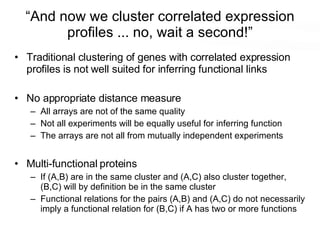 “And now we cluster correlated expression profiles ... no, wait a second!” Traditional clustering of genes with correlated expression profiles is not well suited for inferring functional links No appropriate distance measure All arrays are not of the same quality Not all experiments will be equally useful for inferring function The arrays are not all from mutually independent experiments Multi-functional proteins If (A,B) are in the same cluster and (A,C) also cluster together, (B,C) will by definition be in the same cluster Functional relations for the pairs (A,B) and (A,C) do not necessarily imply a functional relation for (B,C) if A has two or more functions 