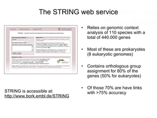 The STRING web service Relies on genomic context analysis of 110 species with a total of 440.000 genes Most of these are prokaryotes (8 eukaryotic genomes) Contains orthologous group assignment for 80% of the genes (50% for eukaryotes) Of those 70% are have links with >75% accuracy STRING is accessible at: http:// www.bork.embl.de/ STRING 