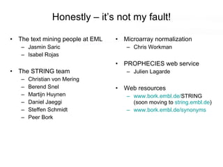 Honestly – it’s not my fault! The text mining people at EML Jasmin Saric Isabel Rojas The STRING team Christian von Mering Berend Snel Martijn Huynen Daniel Jaeggi Steffen Schmidt Peer Bork Microarray normalization Chris Workman PROPHECIES web service Julien Lagarde Web resources www.bork.embl.de/ STRING (soon moving to  string.embl.de ) www.bork.embl.de/synonyms 