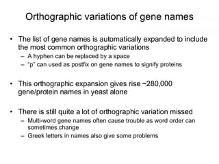 Orthographic variations of gene names The list of gene names is automatically expanded to include the most common orthographic variations A hyphen can be replaced by a space “p” can used as postfix on gene names to signify proteins This orthographic expansion gives rise ~280,000 gene/protein names in yeast alone There is still quite a lot of orthographic variation missed Multi-word gene names often cause trouble as word order can sometimes change Greek letters in names also give some problems 
