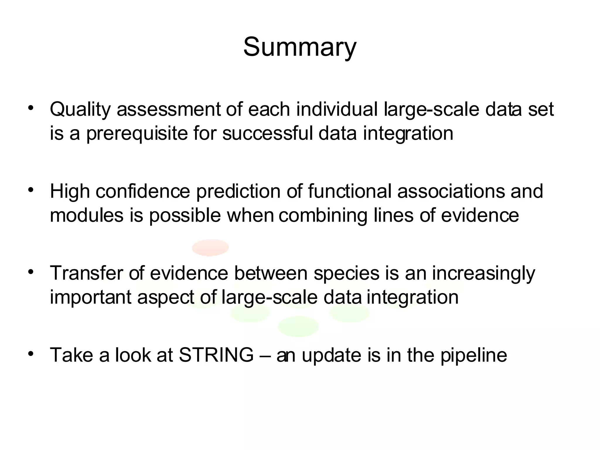 Summary Quality assessment of each individual large-scale data set is a prerequisite for successful data integration High confidence prediction of functional associations and modules is possible when combining lines of evidence Transfer of evidence between species is an increasingly important aspect of large-scale data integration Take a look at STRING – an update is in the pipeline 