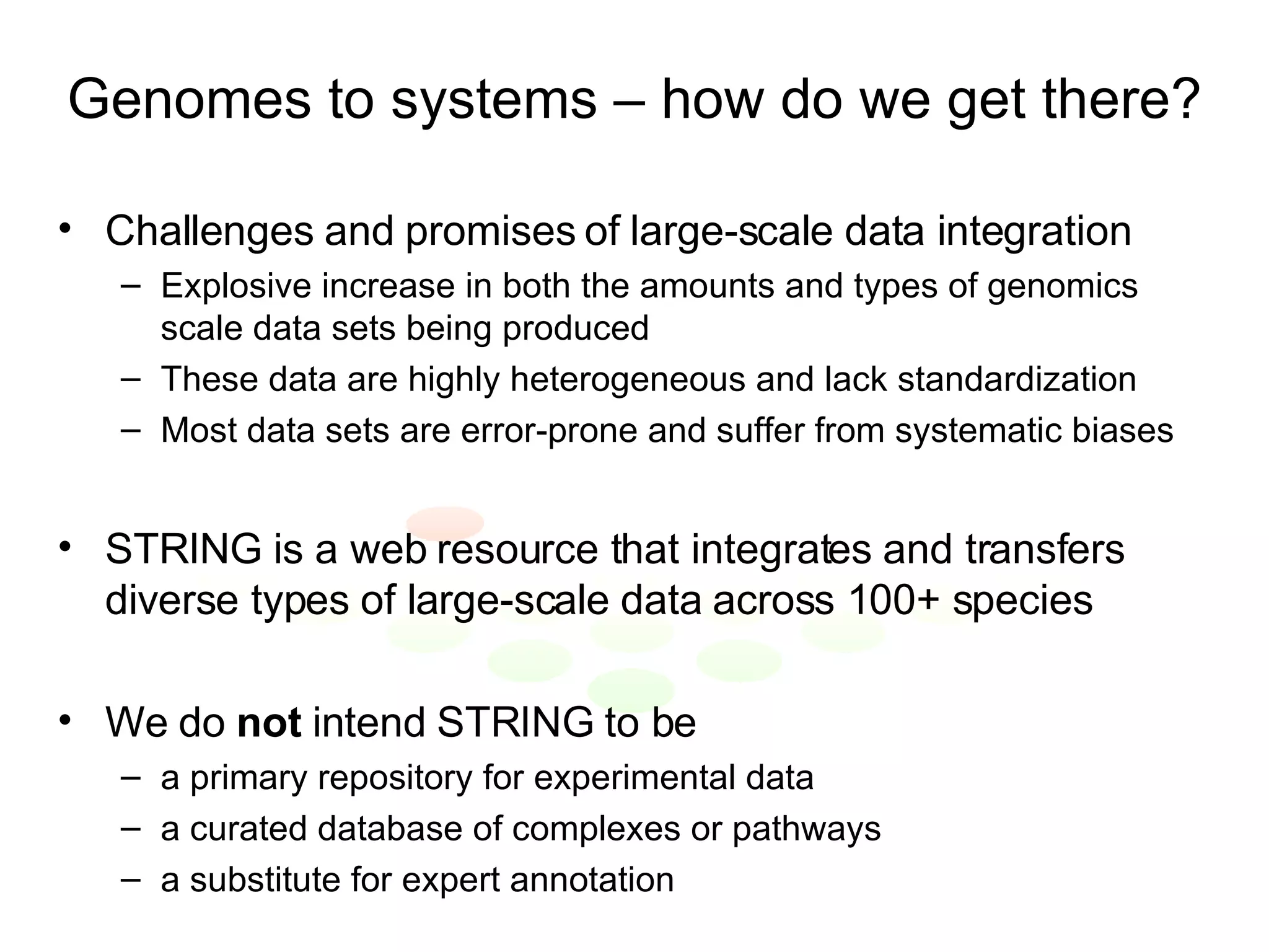 Genomes to systems – how do we get there? Challenges and promises of large-scale data integration Explosive increase in both the amounts and types of genomics scale data sets being produced These data are highly heterogeneous and lack standardization Most data sets are error-prone and suffer from systematic biases STRING is a web resource that integrates and transfers diverse types of large-scale data across 100+ species We do  not  intend STRING to be a primary repository for experimental data a curated database of complexes or pathways a substitute for expert annotation 