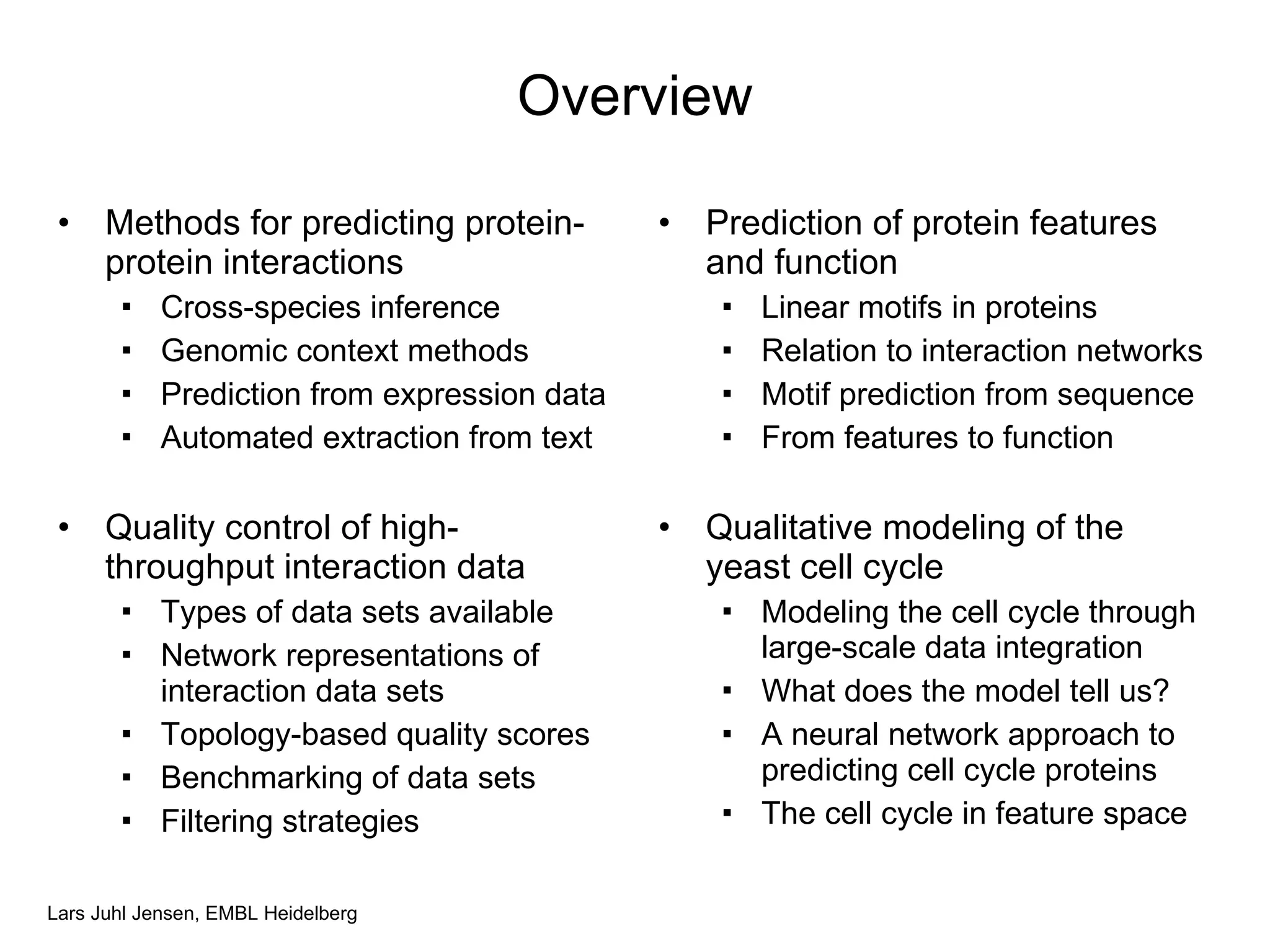 Overview Methods for predicting protein-protein interactions Cross-species inference Genomic context methods Prediction from expression data Automated extraction from text Quality control of high-throughput interaction data Types of data sets available Network representations of interaction data sets Topology-based quality scores Benchmarking of data sets Filtering strategies Prediction of protein features and function Linear motifs in proteins Relation to interaction networks Motif prediction from sequence From features to function Qualitative modeling of the yeast cell cycle Modeling the cell cycle through large-scale data integration What does the model tell us? A neural network approach to predicting cell cycle proteins The cell cycle in feature space 