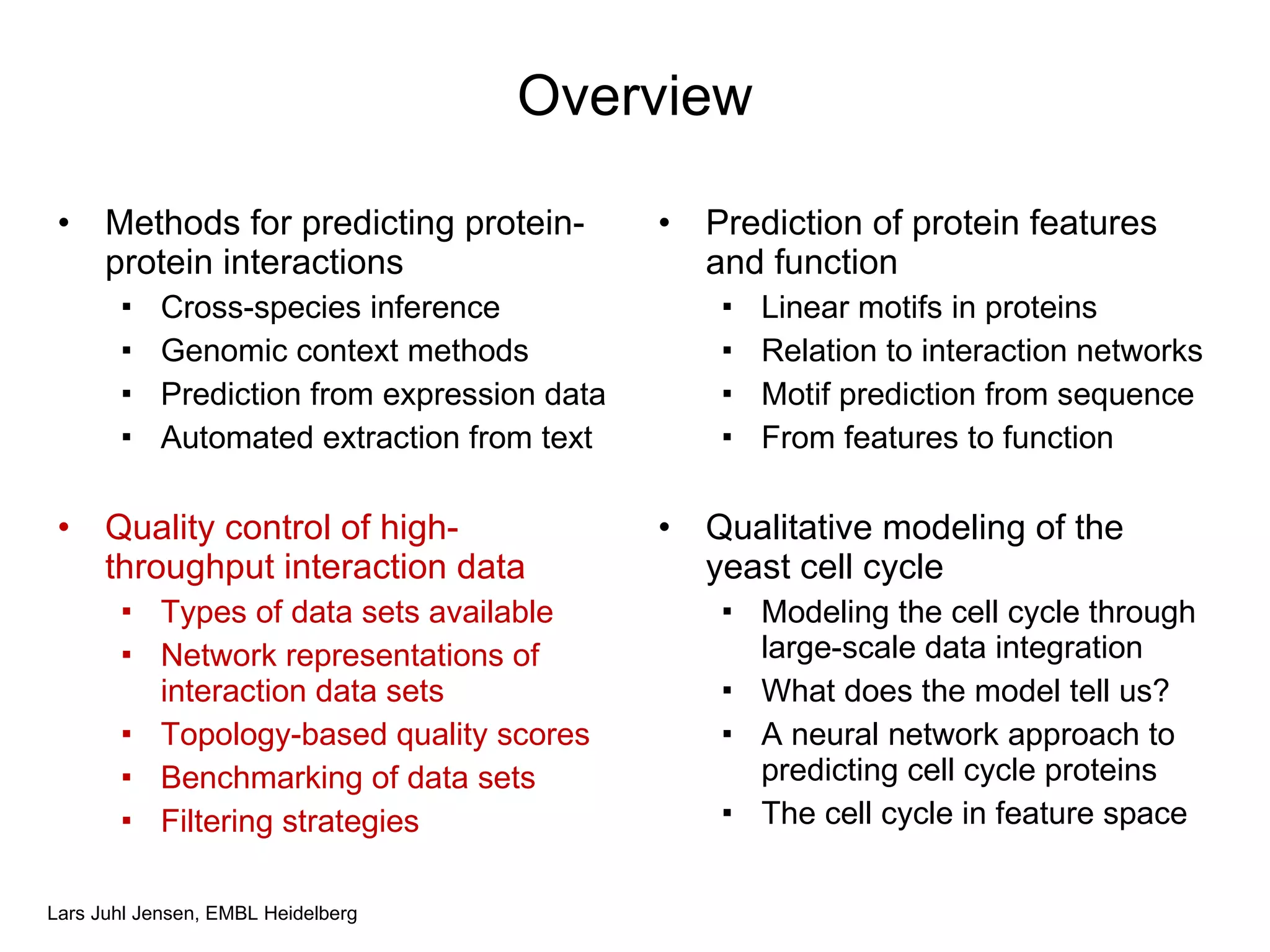Overview Methods for predicting protein-protein interactions Cross-species inference Genomic context methods Prediction from expression data Automated extraction from text Quality control of high-throughput interaction data Types of data sets available Network representations of interaction data sets Topology-based quality scores Benchmarking of data sets Filtering strategies Prediction of protein features and function Linear motifs in proteins Relation to interaction networks Motif prediction from sequence From features to function Qualitative modeling of the yeast cell cycle Modeling the cell cycle through large-scale data integration What does the model tell us? A neural network approach to predicting cell cycle proteins The cell cycle in feature space 