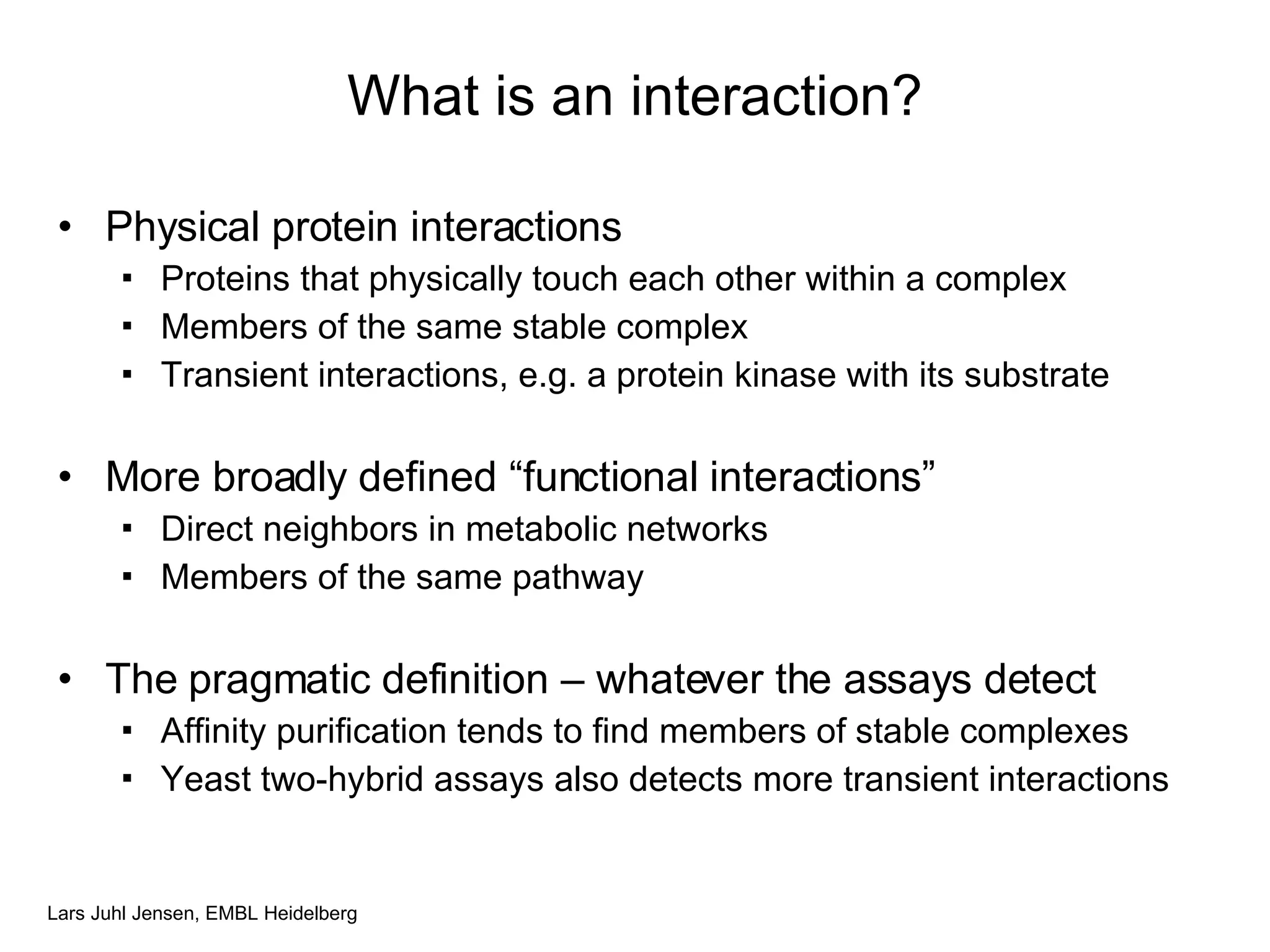 What is an interaction? Physical protein interactions Proteins that physically touch each other within a complex Members of the same stable complex Transient interactions, e.g. a protein kinase with its substrate More broadly defined “functional interactions” Direct neighbors in metabolic networks Members of the same pathway The pragmatic definition – whatever the assays detect Affinity purification tends to find members of stable complexes Yeast two-hybrid assays also detects more transient interactions 