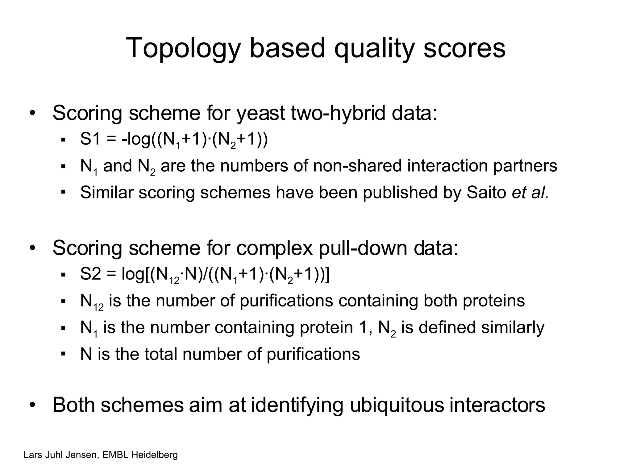 Topology based quality scores Scoring scheme for yeast two-hybrid data: S1 = -log((N 1 +1) · (N 2 +1)) N 1  and N 2  are the numbers of non-shared interaction partners Similar scoring schemes have been published by Saito  et al. Scoring scheme for complex pull-down data: S2 = log[(N 12 · N)/((N 1 +1) · (N 2 +1))] N 12  is the number of purifications containing both proteins N 1  is the number containing protein 1, N 2  is defined similarly N is the total number of purifications Both schemes aim at identifying ubiquitous interactors 