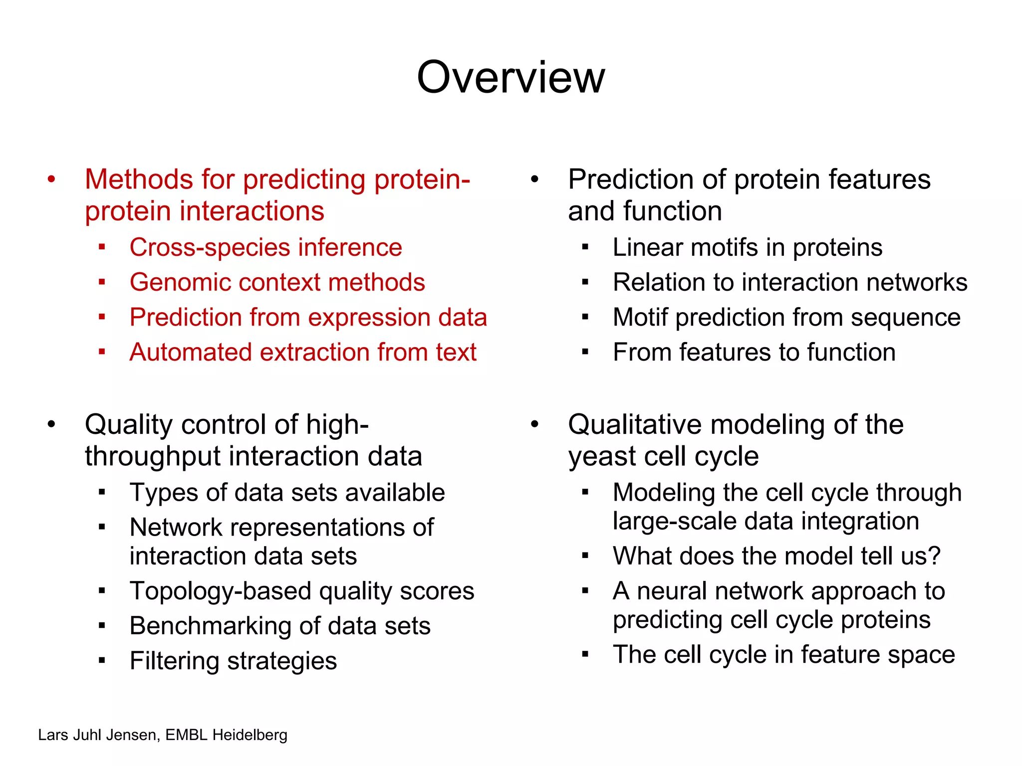 Overview Methods for predicting protein-protein interactions Cross-species inference Genomic context methods Prediction from expression data Automated extraction from text Quality control of high-throughput interaction data Types of data sets available Network representations of interaction data sets Topology-based quality scores Benchmarking of data sets Filtering strategies Prediction of protein features and function Linear motifs in proteins Relation to interaction networks Motif prediction from sequence From features to function Qualitative modeling of the yeast cell cycle Modeling the cell cycle through large-scale data integration What does the model tell us? A neural network approach to predicting cell cycle proteins The cell cycle in feature space 