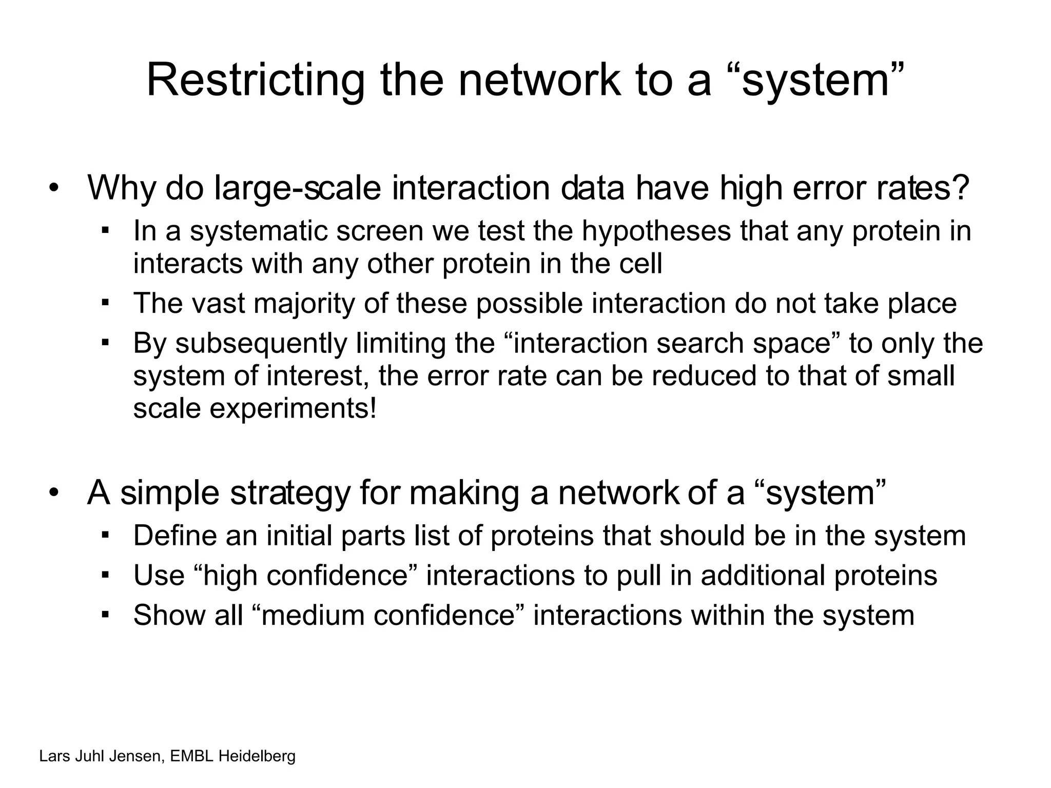 Restricting the network to a “system” Why do large-scale interaction data have high error rates? In a systematic screen we test the hypotheses that any protein in interacts with any other protein in the cell The vast majority of these possible interaction do not take place By subsequently limiting the “interaction search space” to only the system of interest, the error rate can be reduced to that of small scale experiments! A simple strategy for making a network of a “system” Define an initial parts list of proteins that should be in the system Use “high confidence” interactions to pull in additional proteins Show all “medium confidence” interactions within the system 