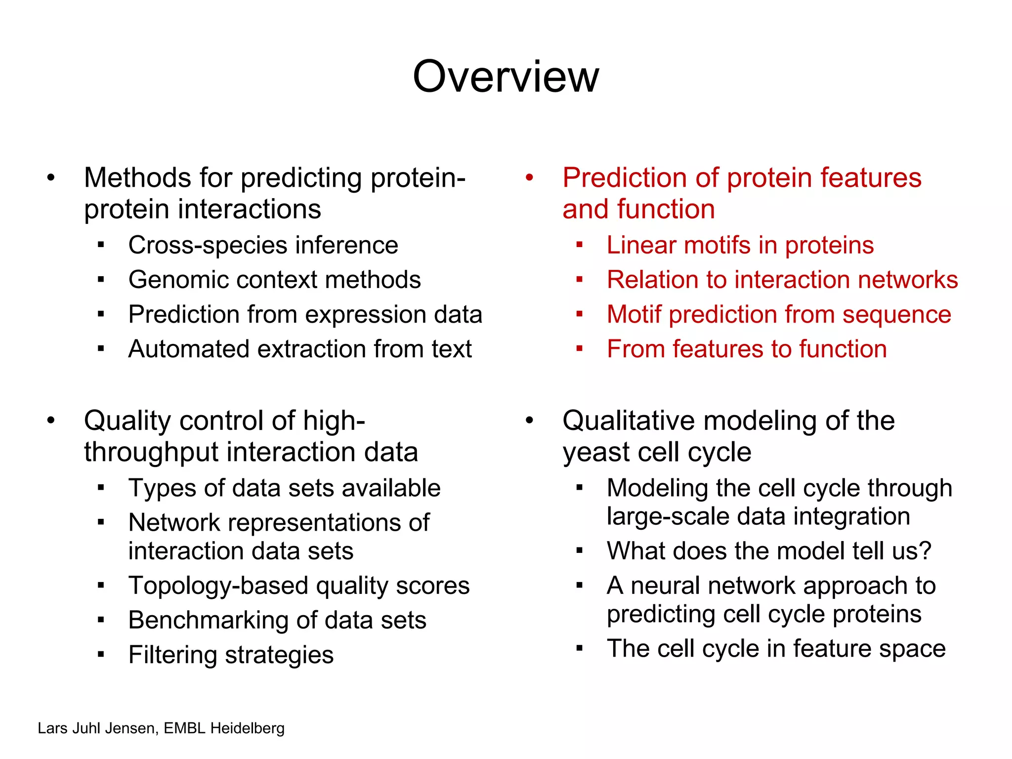 Overview Methods for predicting protein-protein interactions Cross-species inference Genomic context methods Prediction from expression data Automated extraction from text Quality control of high-throughput interaction data Types of data sets available Network representations of interaction data sets Topology-based quality scores Benchmarking of data sets Filtering strategies Prediction of protein features and function Linear motifs in proteins Relation to interaction networks Motif prediction from sequence From features to function Qualitative modeling of the yeast cell cycle Modeling the cell cycle through large-scale data integration What does the model tell us? A neural network approach to predicting cell cycle proteins The cell cycle in feature space 