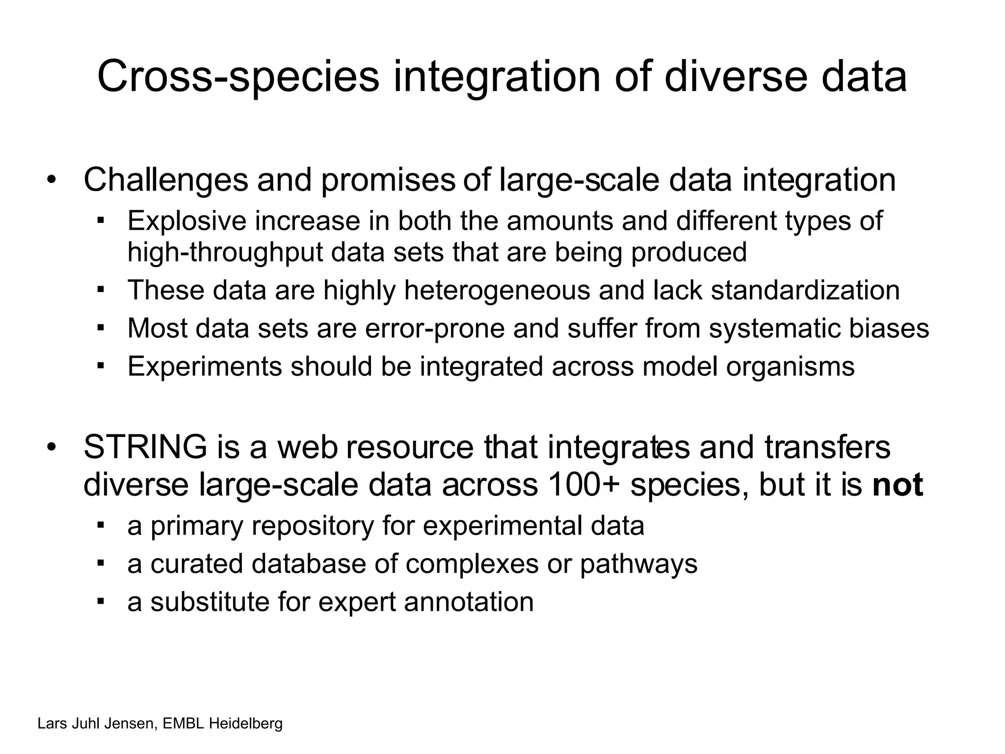 Cross-species integration of diverse data Challenges and promises of large-scale data integration Explosive increase in both the amounts and different types of high-throughput data sets that are being produced These data are highly heterogeneous and lack standardization Most data sets are error-prone and suffer from systematic biases Experiments should be integrated across model organisms STRING is a web resource that integrates and transfers diverse large-scale data across 100+ species, but it is  not a primary repository for experimental data a curated database of complexes or pathways a substitute for expert annotation 