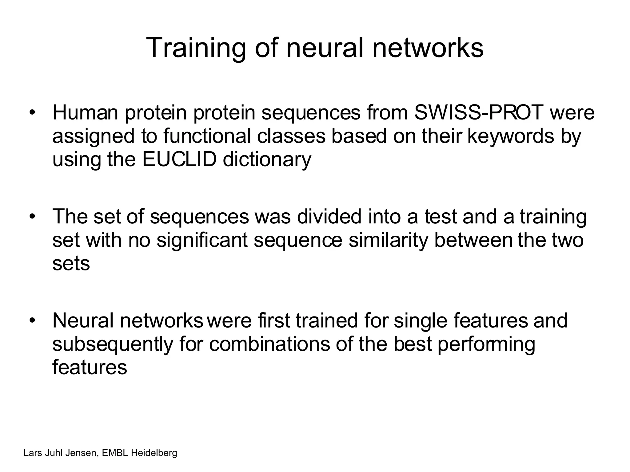 Training of neural networks Human protein protein sequences from SWISS-PROT were assigned to functional classes based on their keywords by using the EUCLID dictionary The set of sequences was divided into a test and a training set with no significant sequence similarity between the two sets Neural networks were first trained for single features and subsequently for combinations of the best performing features 