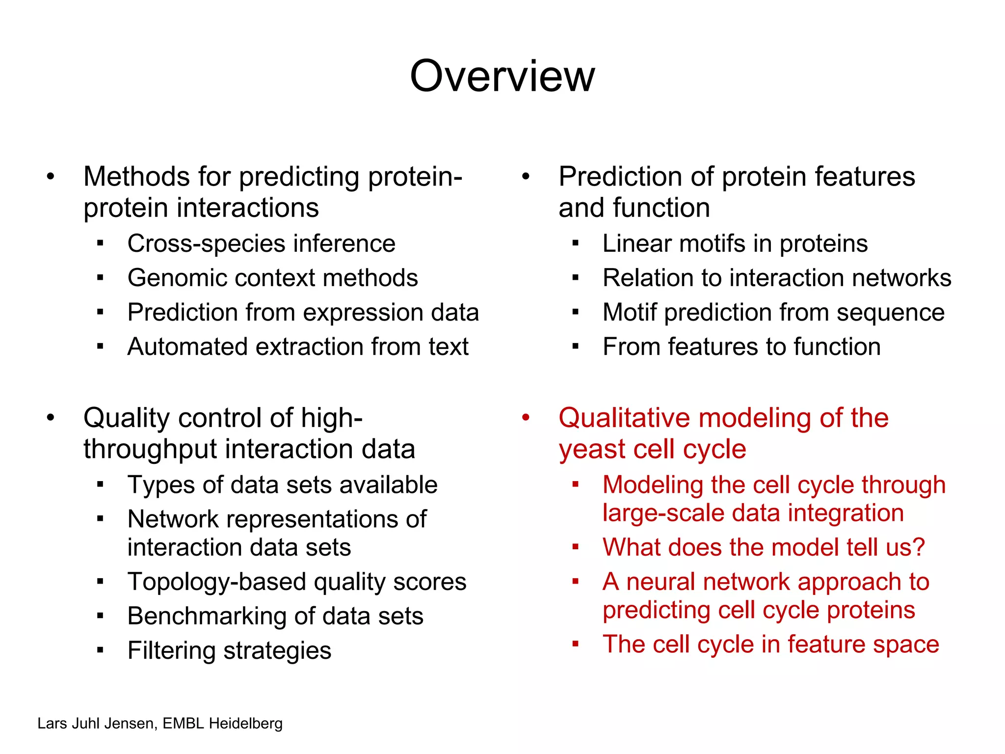 Overview Methods for predicting protein-protein interactions Cross-species inference Genomic context methods Prediction from expression data Automated extraction from text Quality control of high-throughput interaction data Types of data sets available Network representations of interaction data sets Topology-based quality scores Benchmarking of data sets Filtering strategies Prediction of protein features and function Linear motifs in proteins Relation to interaction networks Motif prediction from sequence From features to function Qualitative modeling of the yeast cell cycle Modeling the cell cycle through large-scale data integration What does the model tell us? A neural network approach to predicting cell cycle proteins The cell cycle in feature space 