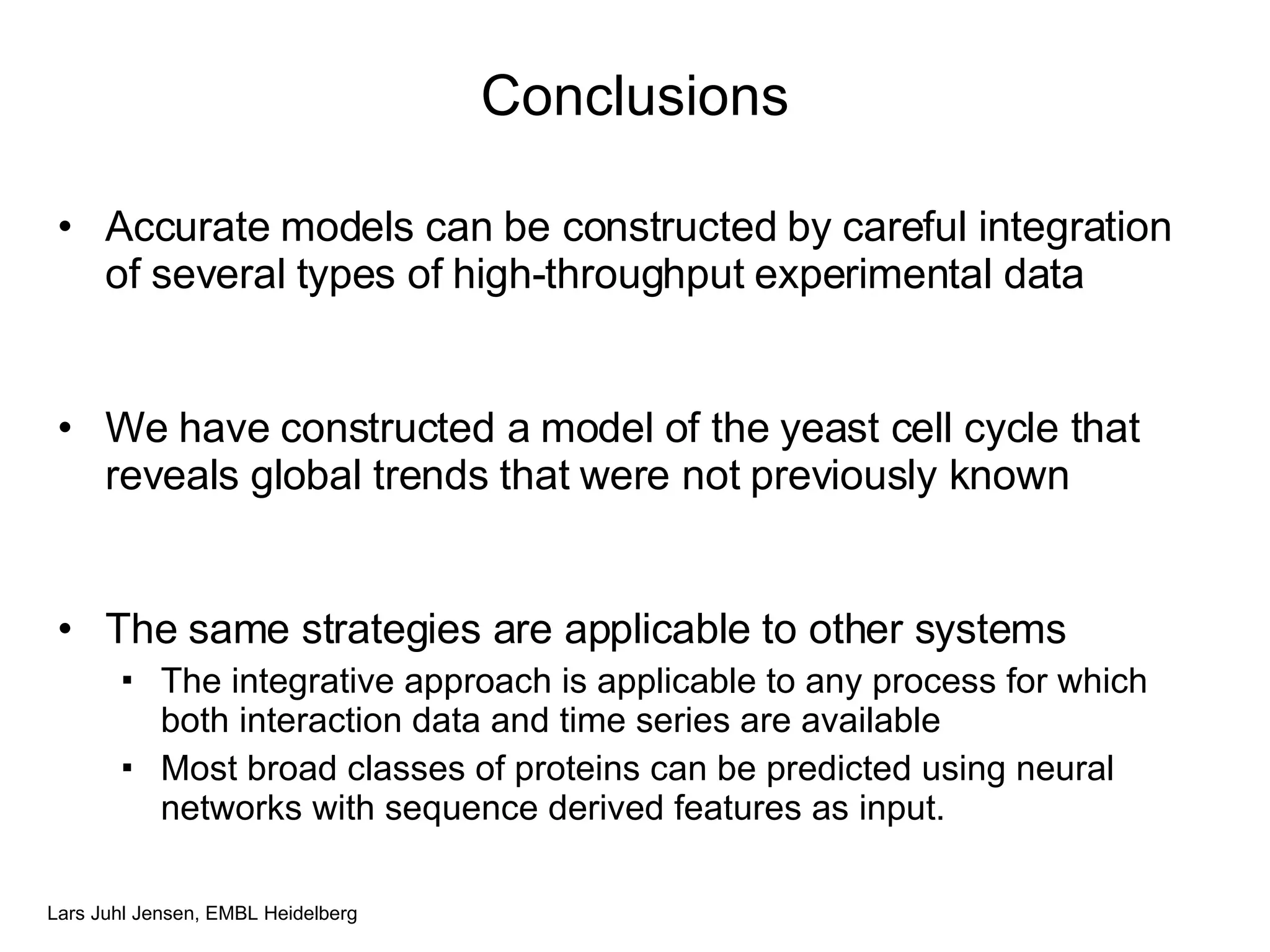 Conclusions Accurate models can be constructed by careful integration of several types of high-throughput experimental data  We have constructed a model of the yeast cell cycle that reveals global trends that were not previously known The same strategies are applicable to other systems The integrative approach is applicable to any process for which both interaction data and time series are available Most broad classes of proteins can be predicted using neural networks with sequence derived features as input. 