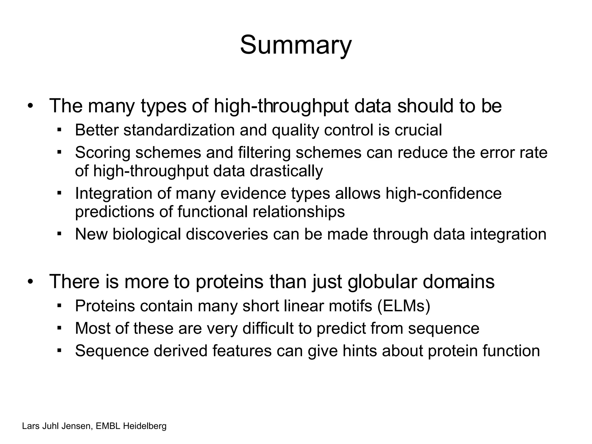 Summary The many types of high-throughput data should to be Better standardization and quality control is crucial Scoring schemes and filtering schemes can reduce the error rate of high-throughput data drastically  Integration of many evidence types allows high-confidence predictions of functional relationships New biological discoveries can be made through data integration There is more to proteins than just globular domains Proteins contain many short linear motifs (ELMs) Most of these are very difficult to predict from sequence Sequence derived features can give hints about protein function 