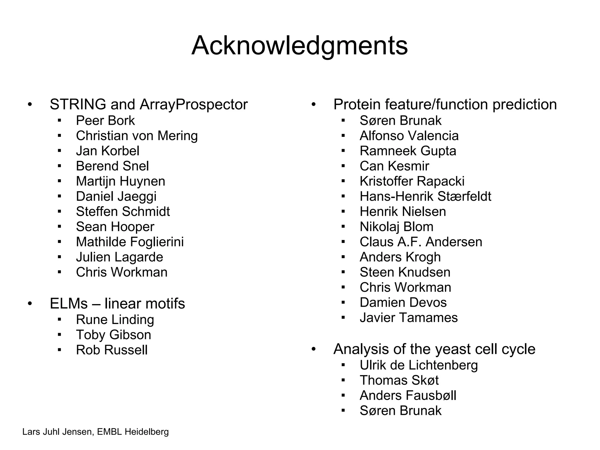 Acknowledgments STRING and ArrayProspector Peer Bork Christian von Mering Jan Korbel Berend Snel Martijn Huynen Daniel Jaeggi Steffen Schmidt Sean Hooper Mathilde Foglierini Julien Lagarde Chris Workman ELMs – linear motifs Rune Linding Toby Gibson Rob Russell Protein feature/function prediction Søren Brunak Alfonso Valencia Ramneek Gupta Can Kesmir Kristoffer Rapacki Hans-Henrik Stærfeldt Henrik Nielsen Nikolaj Blom Claus A.F. Andersen Anders Krogh Steen Knudsen Chris Workman Damien Devos Javier Tamames Analysis of the yeast cell cycle Ulrik de Lichtenberg Thomas Skøt Anders Fausbøll Søren Brunak 