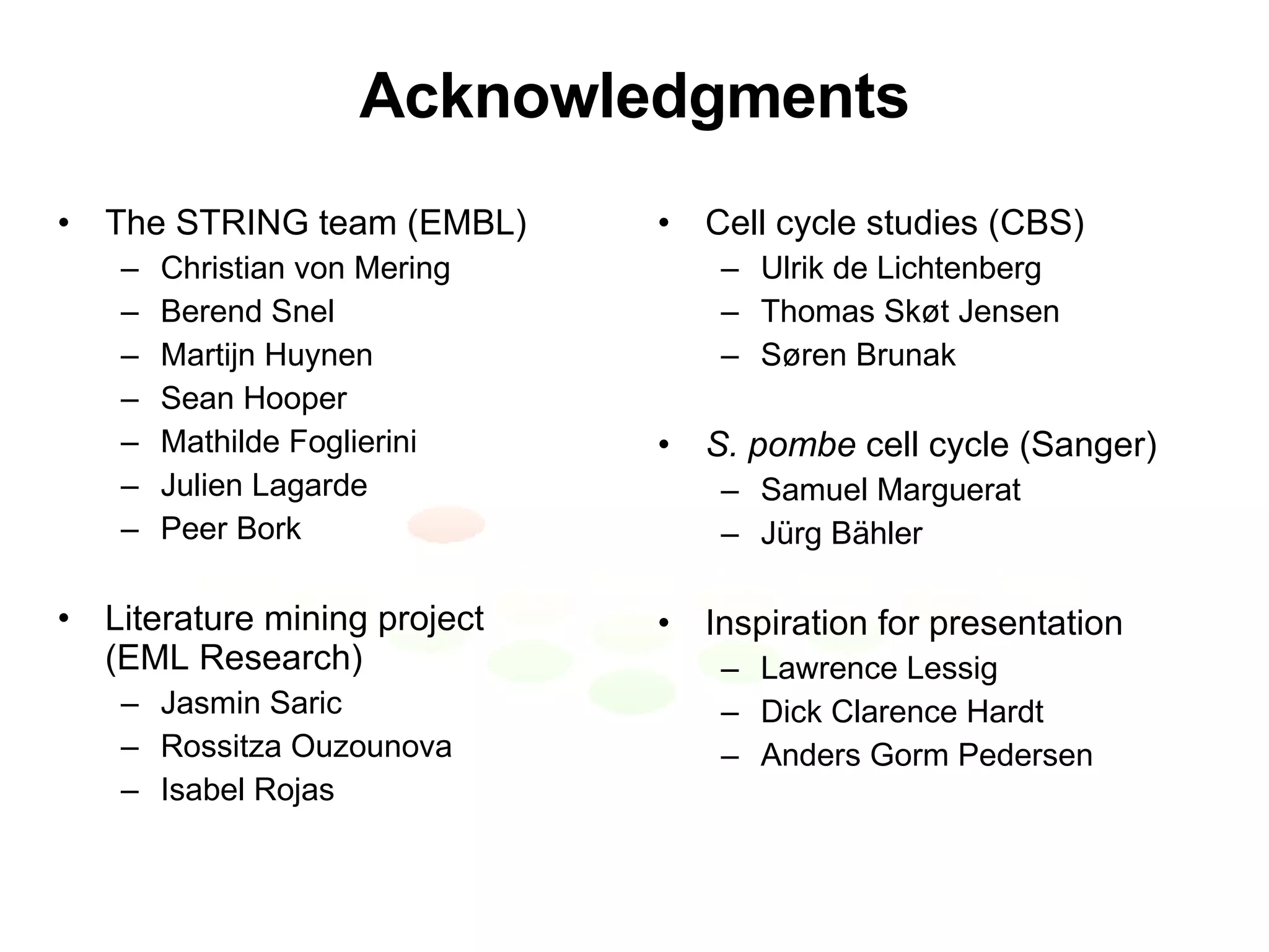 Acknowledgments The STRING team (EMBL) Christian von Mering Berend Snel Martijn Huynen Sean Hooper Mathilde Foglierini Julien Lagarde Peer Bork Literature mining project (EML Research) Jasmin Saric Rossitza Ouzounova Isabel Rojas Cell cycle studies (CBS) Ulrik de Lichtenberg Thomas Skøt Jensen Søren Brunak S. pombe  cell cycle (Sanger) Samuel Marguerat J ürg Bähler Inspiration for presentation Lawrence Lessig Dick Clarence Hardt Anders Gorm Pedersen 