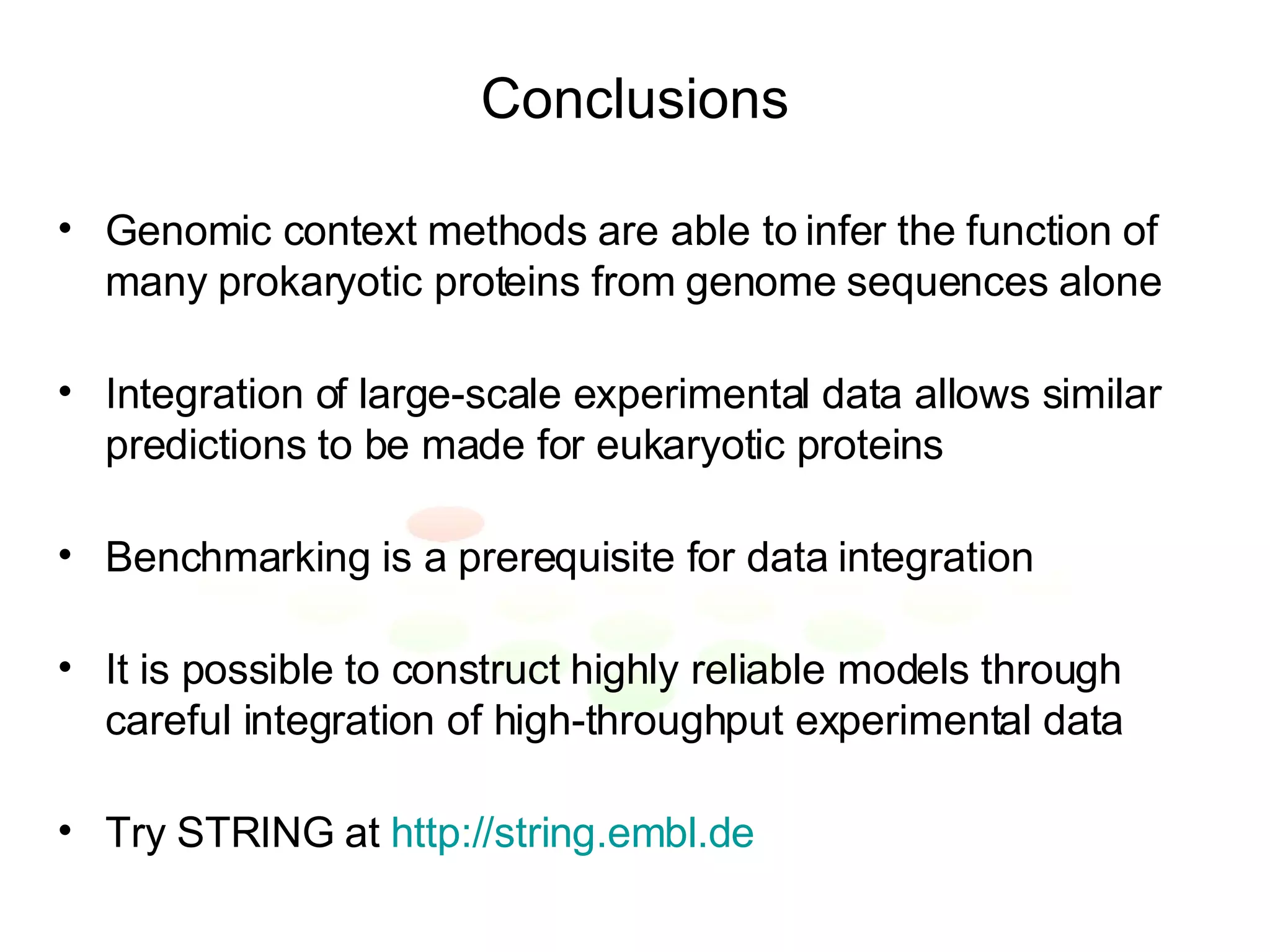 Conclusions Genomic context methods are able to infer the function of many prokaryotic proteins from genome sequences alone Integration of large-scale experimental data allows similar predictions to be made for eukaryotic proteins Benchmarking is a prerequisite for data integration It is possible to construct highly reliable models through careful integration of high-throughput experimental data Try STRING at  http://string.embl.de 