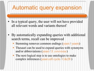 Automatic query expansion In a typical query, the user will not have provided all relevant words and variants thereof By automatically expanding queries with additional search terms, recall can be improved Stemming removes common endings ( yeast  /  yeasts ) Thesauri can be used to expand queries with synonyms and/or abbreviations ( yeast  /  S. cerevisiae ) The next logical step is to use ontologies to make complex inferences ( yeast cell cycle  /  Cdc28  ) 