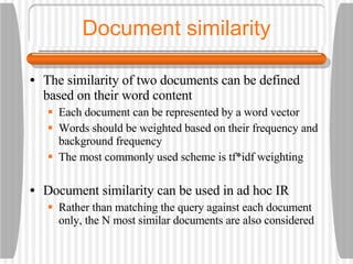 Document similarity The similarity of two documents can be defined based on their word content Each document can be represented by a word vector Words should be weighted based on their frequency and background frequency The most commonly used scheme is tf*idf weighting Document similarity can be used in ad hoc IR Rather than matching the query against each document only, the N most similar documents are also considered 