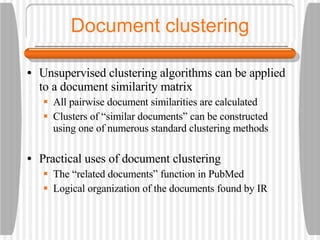 Document clustering Unsupervised clustering algorithms can be applied to a document similarity matrix All pairwise document similarities are calculated Clusters of “similar documents” can be constructed using one of numerous standard clustering methods Practical uses of document clustering The “related documents” function in PubMed Logical organization of the documents found by IR 