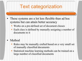 Text categorization These systems are a lot less flexible than ad hoc systems but can attain better accuracy Works on a pre-defined set of document classes Each class is defined by manually assigning a number of documents to it Method Rules may be manually crafted based on a very small set of manually classified documents Statistical machine learning methods can be trained on a large number of classified documents 