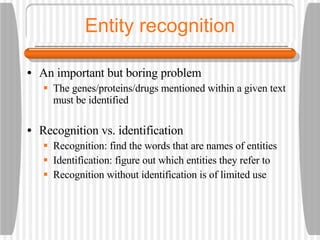 Entity recognition An important but boring problem The genes/proteins/drugs mentioned within a given text must be identified Recognition vs. identification Recognition: find the words that are names of entities Identification: figure out which entities they refer to Recognition without identification is of limited use 