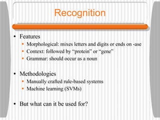 Recognition Features Morphological: mixes letters and digits or ends on -ase  Context: followed by “protein” or “gene” Grammar: should occur as a noun Methodologies Manually crafted rule-based systems Machine learning (SVMs) But what can it be used for? 