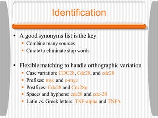 Identification A good synonyms list is the key Combine many sources Curate to eliminate stop words Flexible matching to handle orthographic variation Case variation:  CDC28 ,  Cdc28 , and  cdc28 Prefixes:  myc  and  c-myc Postfixes:  Cdc28  and  Cdc28p Spaces and hyphens:  cdc28  and  cdc-28 Latin vs. Greek letters:  TNF-alpha  and  TNFA 