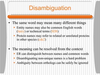 Disambiguation The same word may mean many different things Entity names may also be common English words ( hairy ) or technical terms ( SDS ) Protein names may refer to related or unrelated proteins in other species ( cdc2 ) The meaning can be resolved from the context ER can distinguish between names and common words Disambiguating non-unique names is a hard problem Ambiguity between orthologs can be safely be ignored  