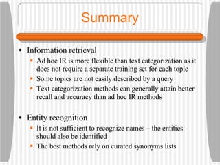 Summary Information retrieval Ad hoc IR is more flexible than text categorization as it does not require a separate training set for each topic Some topics are not easily described by a query Text categorization methods can generally attain better recall and accuracy than ad hoc IR methods Entity recognition It is not sufficient to recognize names – the entities should also be identified The best methods rely on curated synonyms lists 